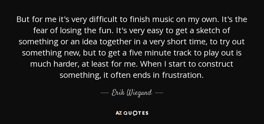 But for me it's very difficult to finish music on my own. It's the fear of losing the fun. It's very easy to get a sketch of something or an idea together in a very short time, to try out something new, but to get a five minute track to play out is much harder, at least for me. When I start to construct something, it often ends in frustration. - Erik Wiegand