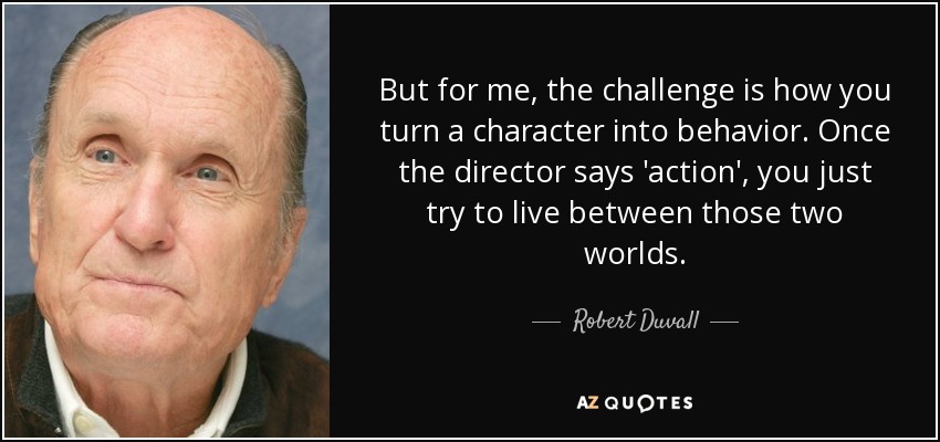 But for me, the challenge is how you turn a character into behavior. Once the director says 'action', you just try to live between those two worlds. - Robert Duvall