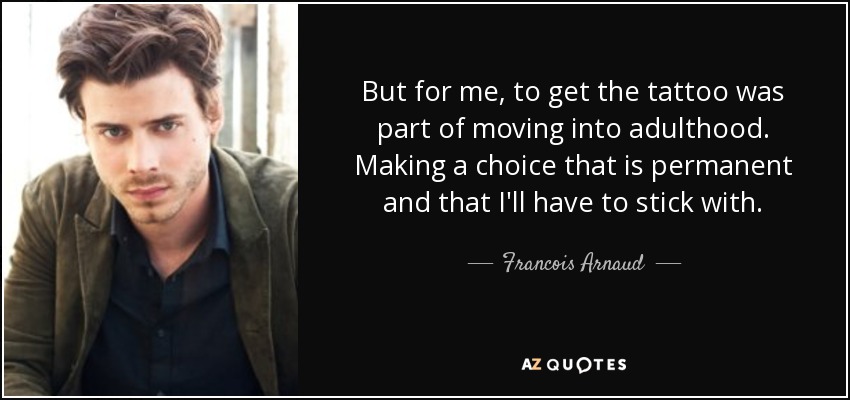 But for me, to get the tattoo was part of moving into adulthood. Making a choice that is permanent and that I'll have to stick with. - Francois Arnaud