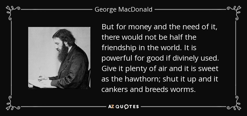 But for money and the need of it, there would not be half the friendship in the world. It is powerful for good if divinely used. Give it plenty of air and it is sweet as the hawthorn; shut it up and it cankers and breeds worms. - George MacDonald