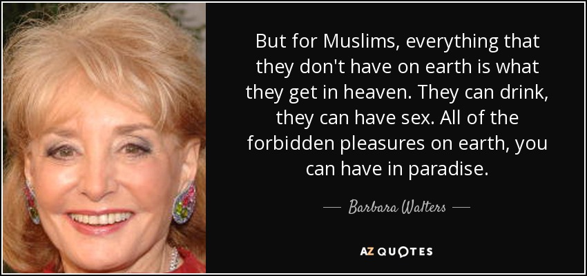 But for Muslims, everything that they don't have on earth is what they get in heaven. They can drink, they can have sex. All of the forbidden pleasures on earth, you can have in paradise. - Barbara Walters