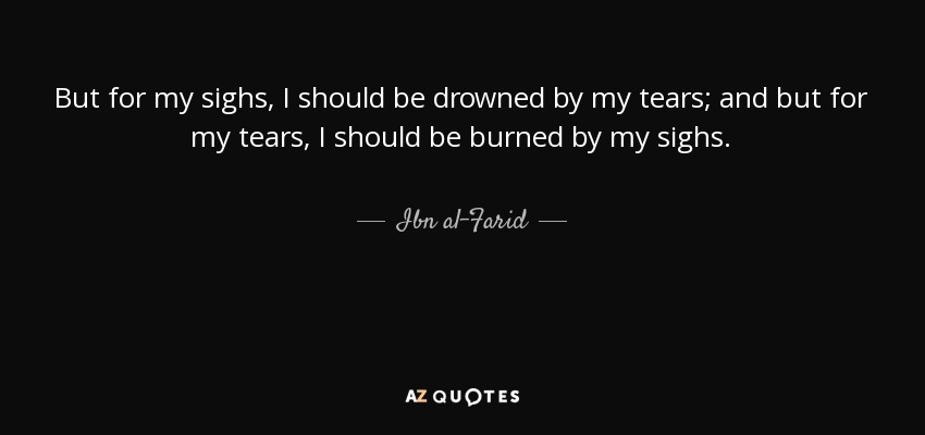 But for my sighs, I should be drowned by my tears; and but for my tears, I should be burned by my sighs. - Ibn al-Farid