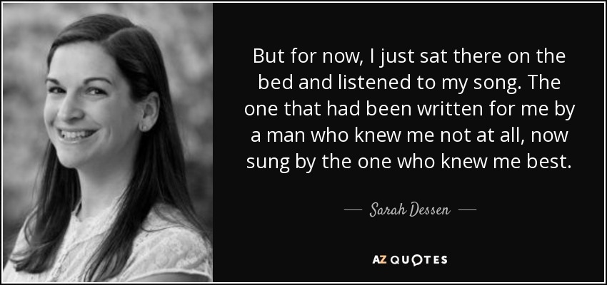 But for now, I just sat there on the bed and listened to my song. The one that had been written for me by a man who knew me not at all, now sung by the one who knew me best. - Sarah Dessen