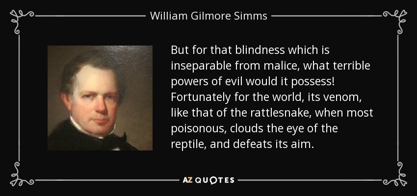 But for that blindness which is inseparable from malice, what terrible powers of evil would it possess! Fortunately for the world, its venom, like that of the rattlesnake, when most poisonous, clouds the eye of the reptile, and defeats its aim. - William Gilmore Simms