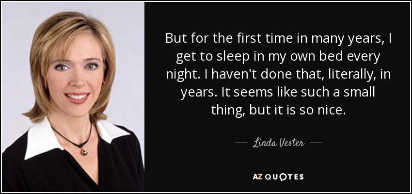 But for the first time in many years, I get to sleep in my own bed every night. I haven't done that, literally, in years. It seems like such a small thing, but it is so nice. - Linda Vester