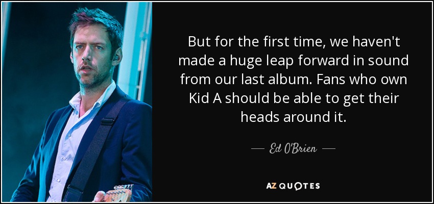 But for the first time, we haven't made a huge leap forward in sound from our last album. Fans who own Kid A should be able to get their heads around it. - Ed O'Brien