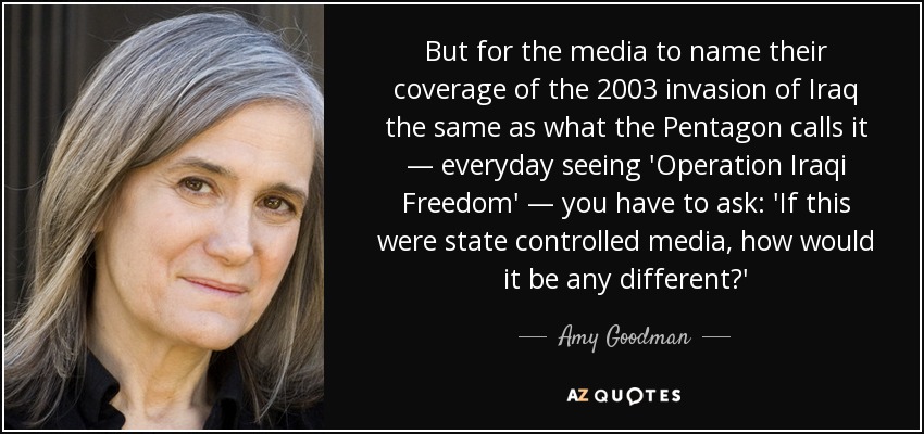 But for the media to name their coverage of the 2003 invasion of Iraq the same as what the Pentagon calls it — everyday seeing 'Operation Iraqi Freedom' — you have to ask: 'If this were state controlled media, how would it be any different?' - Amy Goodman
