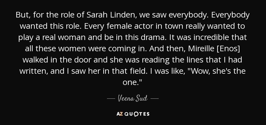 But, for the role of Sarah Linden, we saw everybody. Everybody wanted this role. Every female actor in town really wanted to play a real woman and be in this drama. It was incredible that all these women were coming in. And then, Mireille [Enos] walked in the door and she was reading the lines that I had written, and I saw her in that field. I was like, 