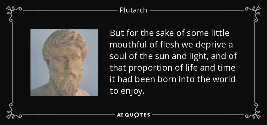 But for the sake of some little mouthful of flesh we deprive a soul of the sun and light, and of that proportion of life and time it had been born into the world to enjoy. - Plutarch