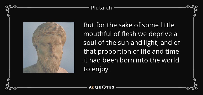 But for the sake of some little mouthful of flesh we deprive a soul of the sun and light, and of that proportion of life and time it had been born into the world to enjoy. - Plutarch