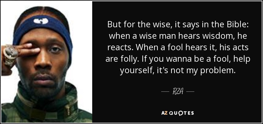 But for the wise, it says in the Bible: when a wise man hears wisdom, he reacts. When a fool hears it, his acts are folly. If you wanna be a fool, help yourself, it's not my problem. - RZA