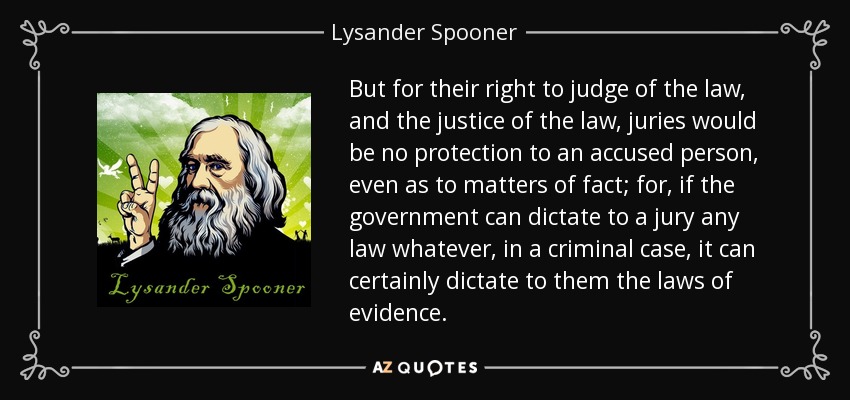 But for their right to judge of the law, and the justice of the law, juries would be no protection to an accused person, even as to matters of fact; for, if the government can dictate to a jury any law whatever, in a criminal case, it can certainly dictate to them the laws of evidence. - Lysander Spooner