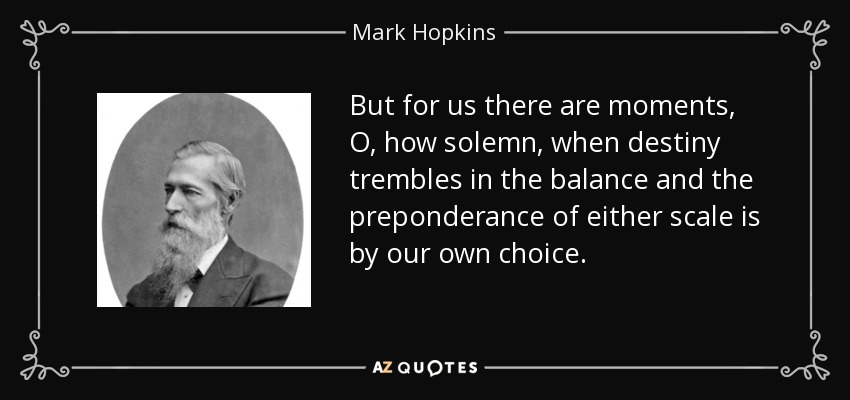 But for us there are moments, O, how solemn, when destiny trembles in the balance and the preponderance of either scale is by our own choice. - Mark Hopkins