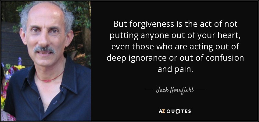 But forgiveness is the act of not putting anyone out of your heart, even those who are acting out of deep ignorance or out of confusion and pain. - Jack Kornfield