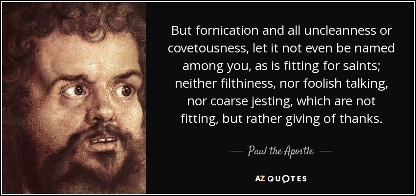 But fornication and all uncleanness or covetousness, let it not even be named among you, as is fitting for saints; neither filthiness, nor foolish talking, nor coarse jesting, which are not fitting, but rather giving of thanks. - Paul the Apostle