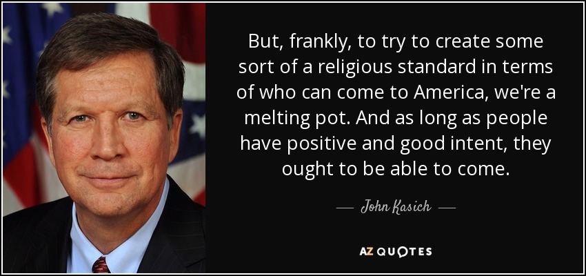 But, frankly, to try to create some sort of a religious standard in terms of who can come to America, we're a melting pot. And as long as people have positive and good intent, they ought to be able to come. - John Kasich