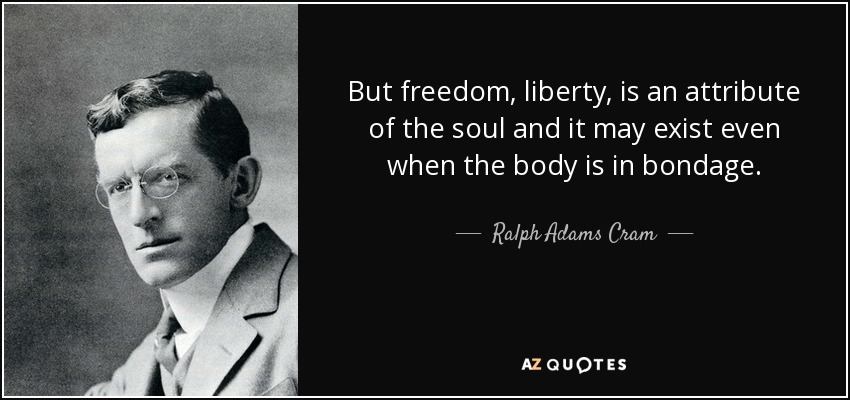 But freedom, liberty, is an attribute of the soul and it may exist even when the body is in bondage. - Ralph Adams Cram