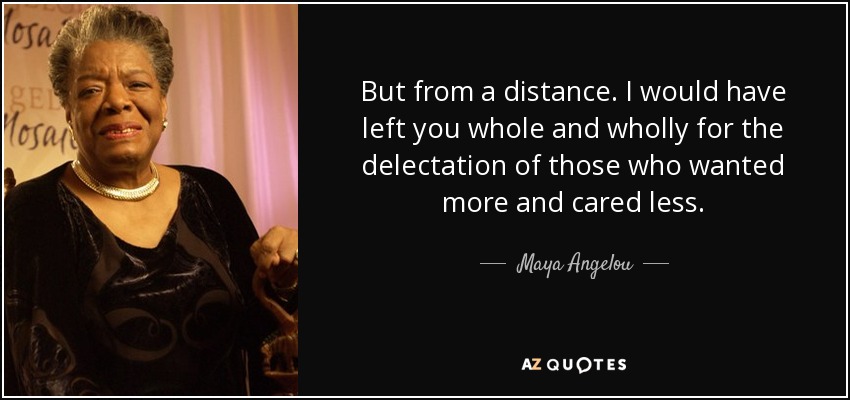 But from a distance. I would have left you whole and wholly for the delectation of those who wanted more and cared less. - Maya Angelou