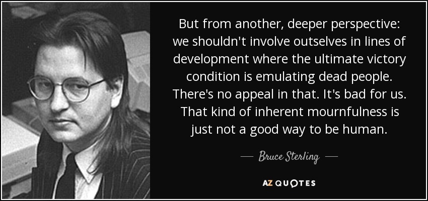 But from another, deeper perspective: we shouldn't involve outselves in lines of development where the ultimate victory condition is emulating dead people. There's no appeal in that. It's bad for us. That kind of inherent mournfulness is just not a good way to be human. - Bruce Sterling
