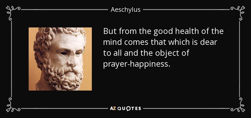 But from the good health of the mind comes that which is dear to all and the object of prayer-happiness. - Aeschylus