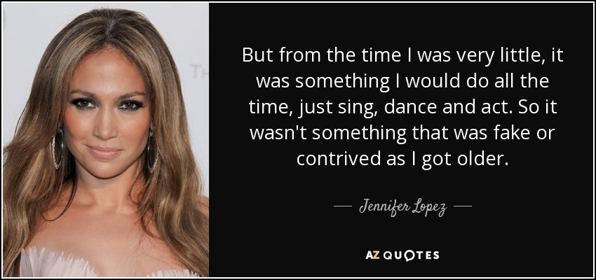 But from the time I was very little, it was something I would do all the time, just sing, dance and act. So it wasn't something that was fake or contrived as I got older. - Jennifer Lopez