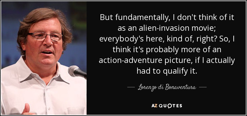 But fundamentally, I don't think of it as an alien-invasion movie; everybody's here, kind of, right? So, I think it's probably more of an action-adventure picture, if I actually had to qualify it. - Lorenzo di Bonaventura