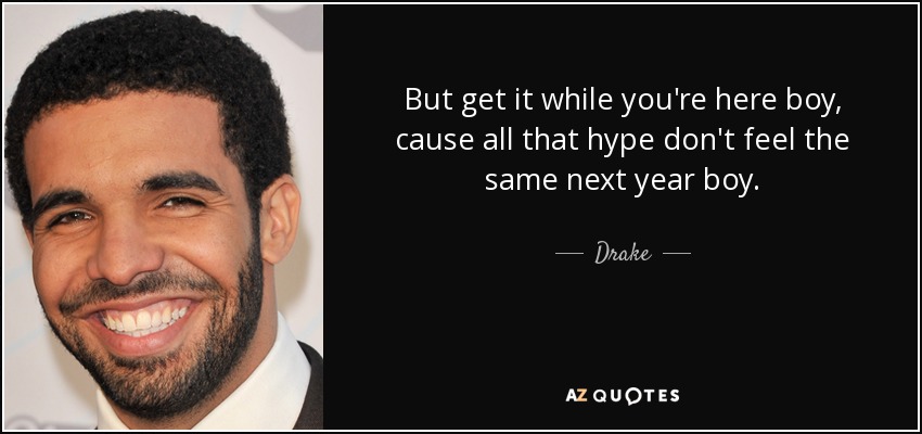 But get it while you're here boy, cause all that hype don't feel the same next year boy. - Drake