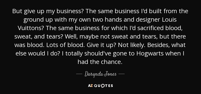 But give up my business? The same business I'd built from the ground up with my own two hands and designer Louis Vuittons? The same business for which I'd sacrificed blood, sweat, and tears? Well, maybe not sweat and tears, but there was blood. Lots of blood. Give it up? Not likely. Besides, what else would I do? I totally should've gone to Hogwarts when I had the chance. - Darynda Jones