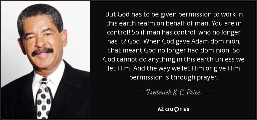 But God has to be given permission to work in this earth realm on behalf of man. You are in control! So if man has control, who no longer has it? God. When God gave Adam dominion, that meant God no longer had dominion. So God cannot do anything in this earth unless we let Him. And the way we let Him or give Him permission is through prayer. - Frederick K. C. Price