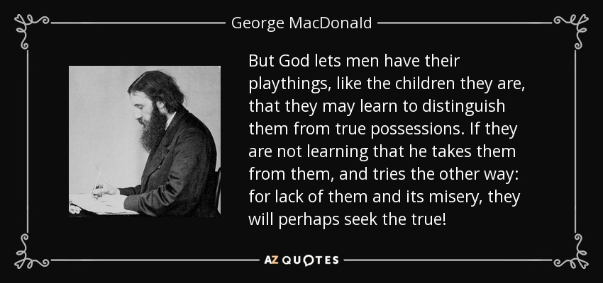 But God lets men have their playthings, like the children they are, that they may learn to distinguish them from true possessions. If they are not learning that he takes them from them, and tries the other way: for lack of them and its misery, they will perhaps seek the true! - George MacDonald