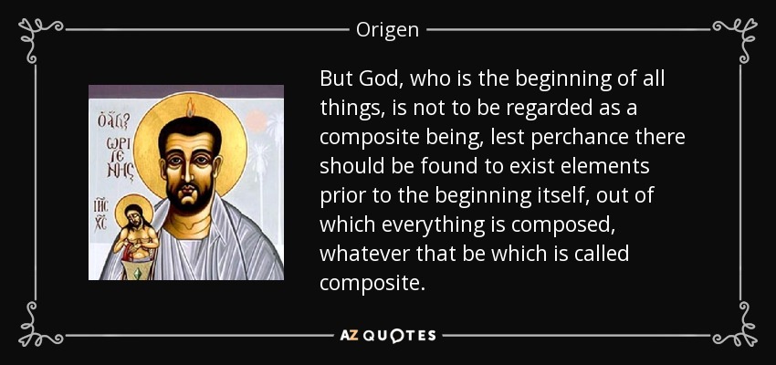 But God, who is the beginning of all things, is not to be regarded as a composite being, lest perchance there should be found to exist elements prior to the beginning itself, out of which everything is composed, whatever that be which is called composite. - Origen