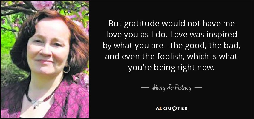 But gratitude would not have me love you as I do. Love was inspired by what you are - the good, the bad, and even the foolish, which is what you're being right now. - Mary Jo Putney