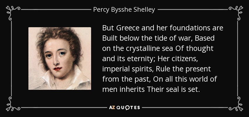But Greece and her foundations are Built below the tide of war, Based on the crystalline sea Of thought and its eternity; Her citizens, imperial spirits, Rule the present from the past, On all this world of men inherits Their seal is set. - Percy Bysshe Shelley