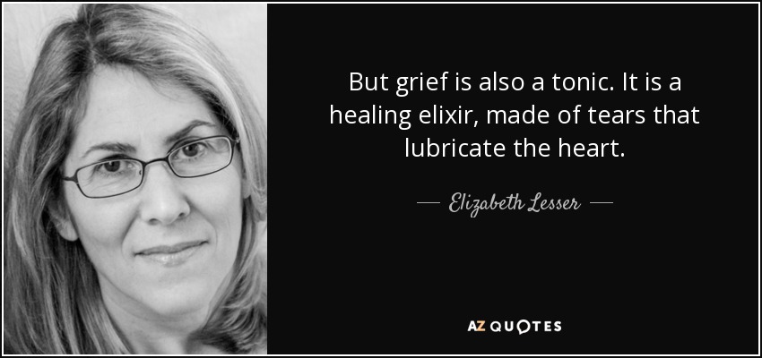 But grief is also a tonic. It is a healing elixir, made of tears that lubricate the heart. - Elizabeth Lesser