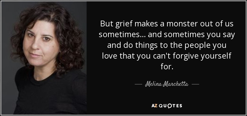 But grief makes a monster out of us sometimes . . . and sometimes you say and do things to the people you love that you can't forgive yourself for. - Melina Marchetta