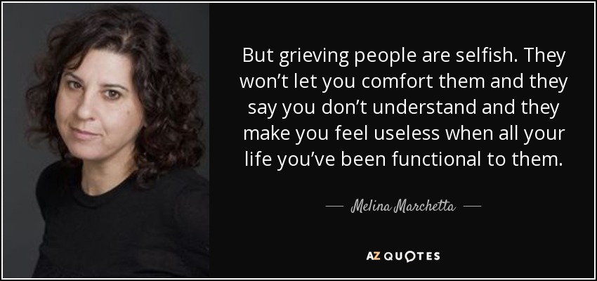 But grieving people are selfish. They won’t let you comfort them and they say you don’t understand and they make you feel useless when all your life you’ve been functional to them. - Melina Marchetta