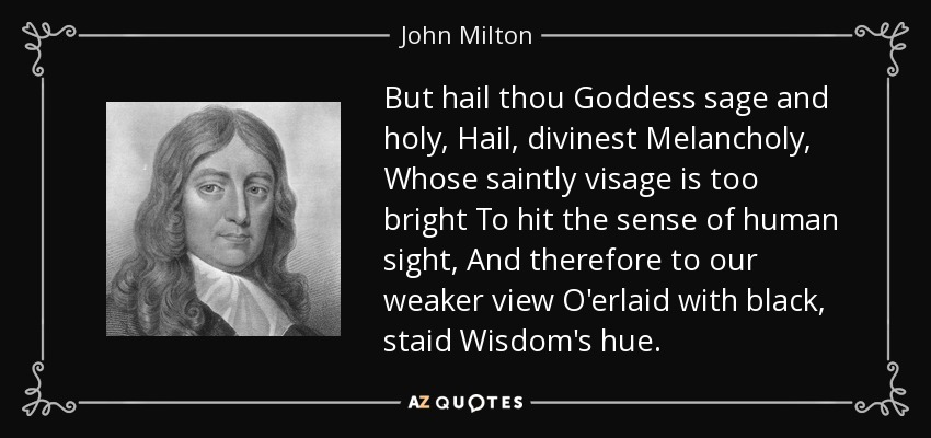 But hail thou Goddess sage and holy, Hail, divinest Melancholy, Whose saintly visage is too bright To hit the sense of human sight, And therefore to our weaker view O'erlaid with black, staid Wisdom's hue. - John Milton