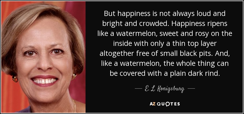 But happiness is not always loud and bright and crowded. Happiness ripens like a watermelon, sweet and rosy on the inside with only a thin top layer altogether free of small black pits. And, like a watermelon, the whole thing can be covered with a plain dark rind. - E. L. Konigsburg