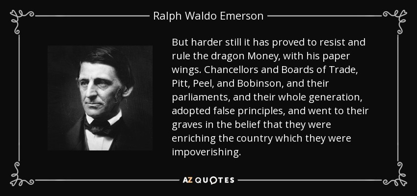 But harder still it has proved to resist and rule the dragon Money, with his paper wings. Chancellors and Boards of Trade, Pitt, Peel, and Bobinson, and their parliaments, and their whole generation, adopted false principles, and went to their graves in the belief that they were enriching the country which they were impoverishing. - Ralph Waldo Emerson