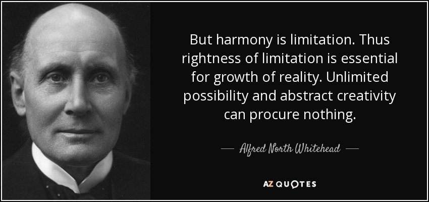 But harmony is limitation. Thus rightness of limitation is essential for growth of reality. Unlimited possibility and abstract creativity can procure nothing. - Alfred North Whitehead