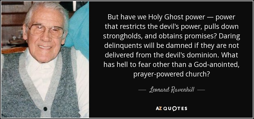 But have we Holy Ghost power — power that restricts the devil's power, pulls down strongholds, and obtains promises? Daring delinquents will be damned if they are not delivered from the devil's dominion. What has hell to fear other than a God-anointed, prayer-powered church? - Leonard Ravenhill