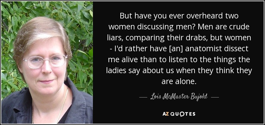 But have you ever overheard two women discussing men? Men are crude liars, comparing their drabs, but women - I'd rather have [an] anatomist dissect me alive than to listen to the things the ladies say about us when they think they are alone. - Lois McMaster Bujold