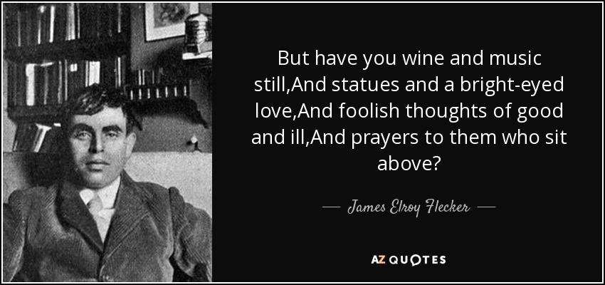 But have you wine and music still,And statues and a bright-eyed love,And foolish thoughts of good and ill,And prayers to them who sit above? - James Elroy Flecker