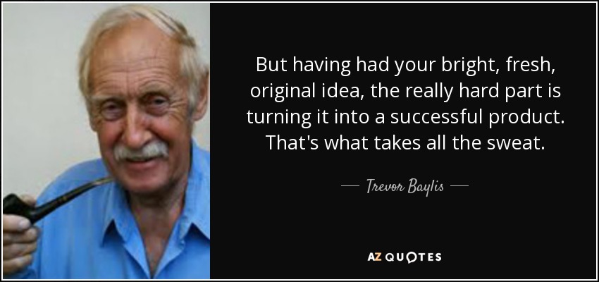 But having had your bright, fresh, original idea, the really hard part is turning it into a successful product. That's what takes all the sweat. - Trevor Baylis