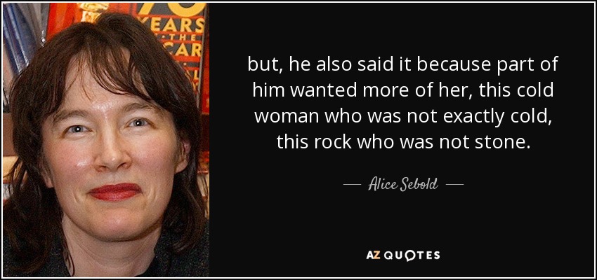 but, he also said it because part of him wanted more of her, this cold woman who was not exactly cold, this rock who was not stone. - Alice Sebold