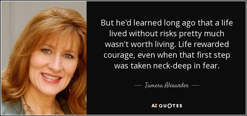 But he'd learned long ago that a life lived without risks pretty much wasn't worth living. Life rewarded courage, even when that first step was taken neck-deep in fear. - Tamera Alexander