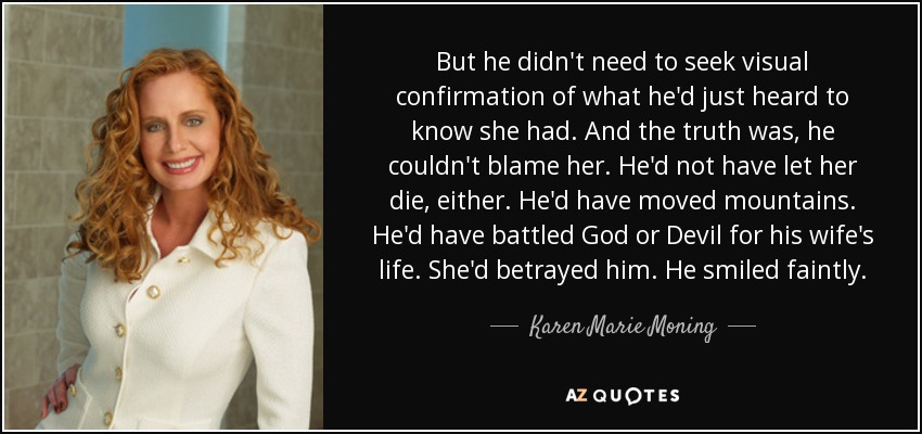 But he didn't need to seek visual confirmation of what he'd just heard to know she had. And the truth was, he couldn't blame her. He'd not have let her die, either. He'd have moved mountains. He'd have battled God or Devil for his wife's life. She'd betrayed him. He smiled faintly. - Karen Marie Moning