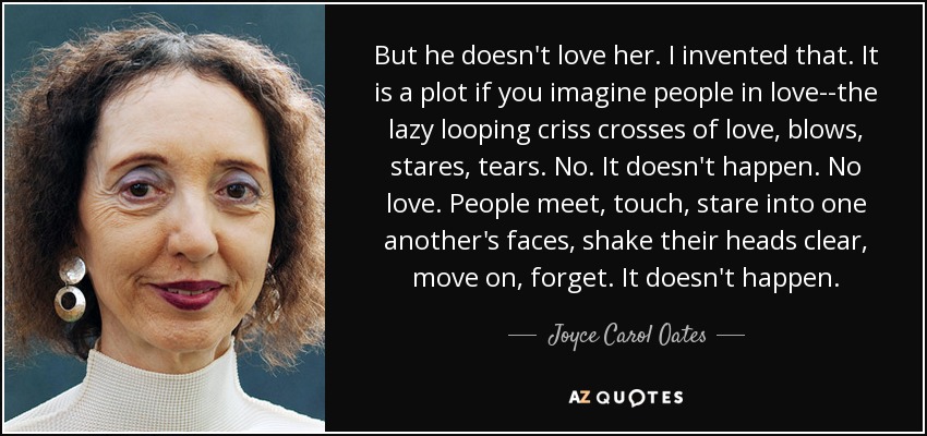 But he doesn't love her. I invented that. It is a plot if you imagine people in love--the lazy looping criss crosses of love, blows, stares, tears. No. It doesn't happen. No love. People meet, touch, stare into one another's faces, shake their heads clear, move on, forget. It doesn't happen. - Joyce Carol Oates