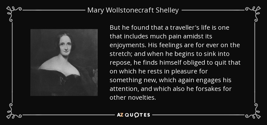 But he found that a traveller's life is one that includes much pain amidst its enjoyments. His feelings are for ever on the stretch; and when he begins to sink into repose, he finds himself obliged to quit that on which he rests in pleasure for something new, which again engages his attention, and which also he forsakes for other novelties. - Mary Wollstonecraft Shelley