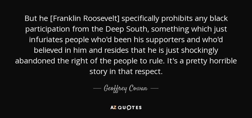 But he [Franklin Roosevelt] specifically prohibits any black participation from the Deep South, something which just infuriates people who'd been his supporters and who'd believed in him and resides that he is just shockingly abandoned the right of the people to rule. It's a pretty horrible story in that respect. - Geoffrey Cowan